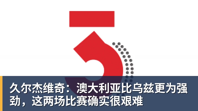 久尔杰维奇：澳大利亚比乌兹更为强劲，这两场比赛确实很艰难