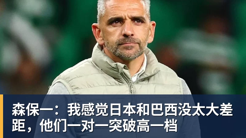 森保一:我感觉日本和巴西没太大差距,他们一对一突破高一档