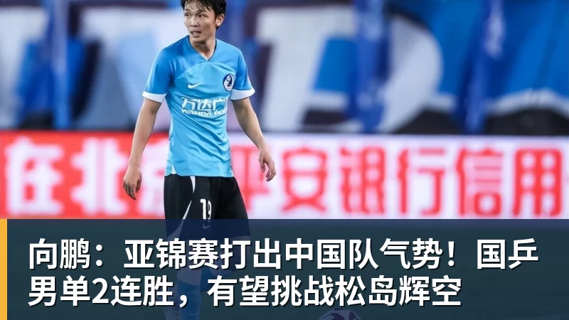 向鹏：亚锦赛打出中国队气势！国乒男单2连胜，有望挑战松岛辉空